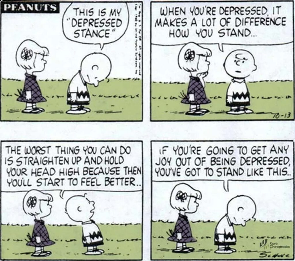 Vierteiliger Peanuts-Comicstrip. Bild 1: Charlie Brown steht gebeugt neben einer aufrecht stehenden Peppermint Patty, in der Sprechblase steht „Das ist meine ‚depressive Haltung‘“. Bild 2: Peppermint Patty sieht Charlie Brown an, in der Sprechblase steht „Wenn man depressiv ist, macht es einen großen Unterschied, wie man steht ...“. Panel 3: Peppermint Patty schaut zu, Charlie Brown schaut mit hoch erhobenem Kopf auf, in der Sprechblase steht: „Das Schlimmste, was du tun kannst, ist, dich aufzurichten und den Kopf hoch zu halten, denn dann fängst du an, dich besser zu fühlen ...“. Panel 4: Peppermint Patty beobachtet Charlie Brown, in der Sprechblase steht: „Wenn du Freude daran haben willst, deprimiert zu sein, musst du so stehen ...“, wobei Charlie Brown sich wieder nach vorne beugt.